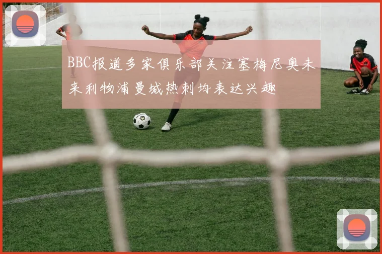 BBC报道多家俱乐部关注塞梅尼奥未来利物浦曼城热刺均表达兴趣