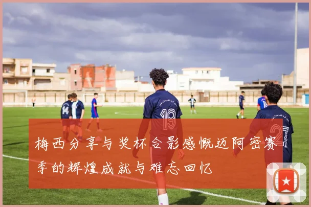 梅西分享与奖杯合影感慨迈阿密赛季的辉煌成就与难忘回忆