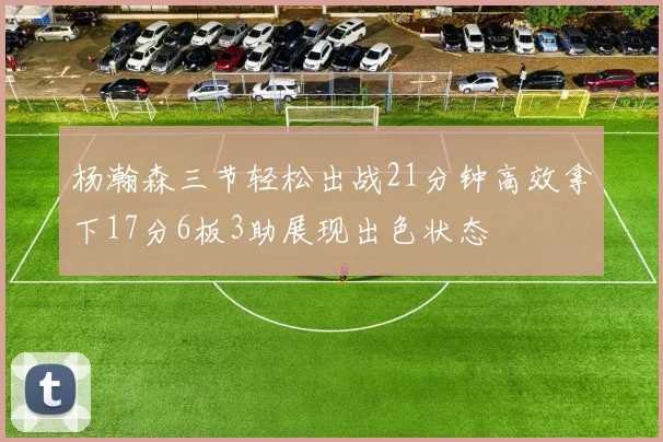 杨瀚森三节轻松出战21分钟高效拿下17分6板3助展现出色状态