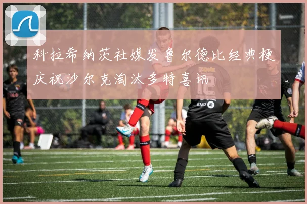 科拉希纳茨社媒发鲁尔德比经典梗庆祝沙尔克淘汰多特喜讯