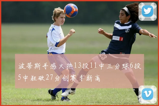 波蒂斯手感火热13投11中三分球6投5中狂砍27分创赛季新高