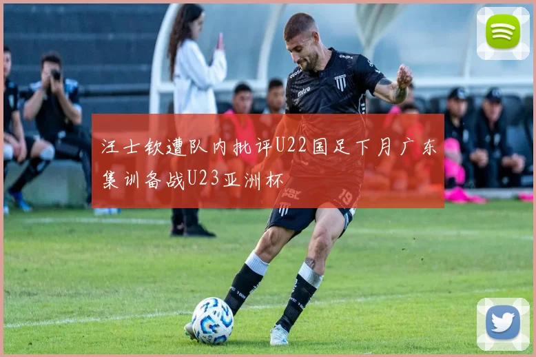 汪士钦遭队内批评U22国足下月广东集训备战U23亚洲杯