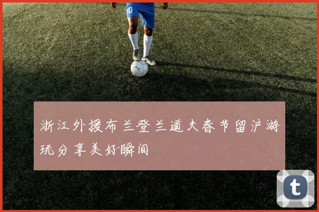 浙江外援布兰登兰道夫春节留沪游玩分享美好瞬间