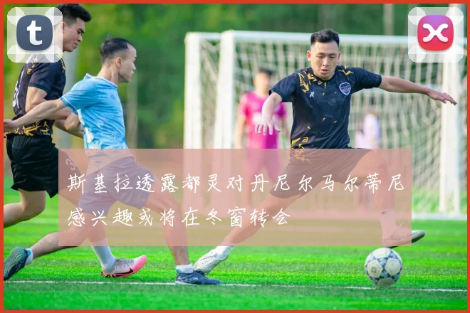 斯基拉透露都灵对丹尼尔马尔蒂尼感兴趣或将在冬窗转会