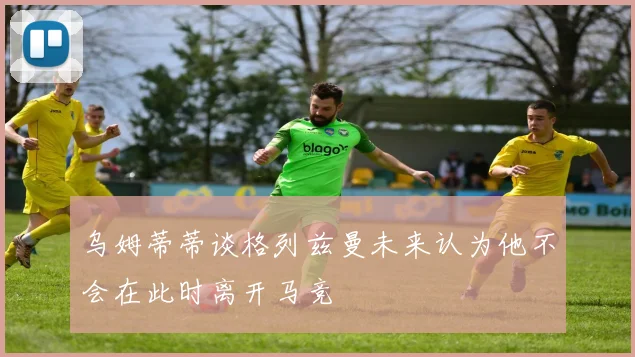 乌姆蒂蒂谈格列兹曼未来认为他不会在此时离开马竞