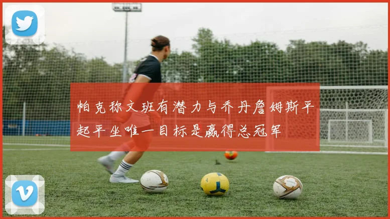 帕克称文班有潜力与乔丹詹姆斯平起平坐唯一目标是赢得总冠军