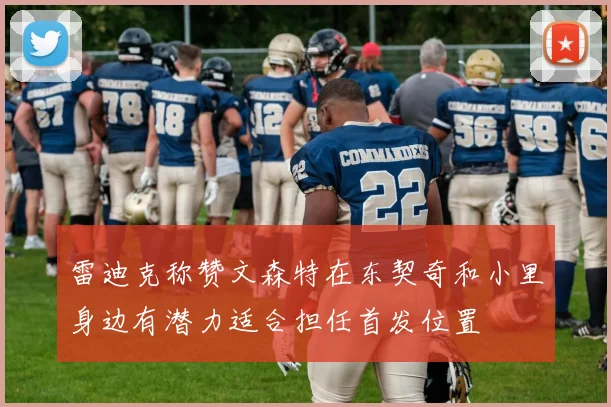 雷迪克称赞文森特在东契奇和小里身边有潜力适合担任首发位置