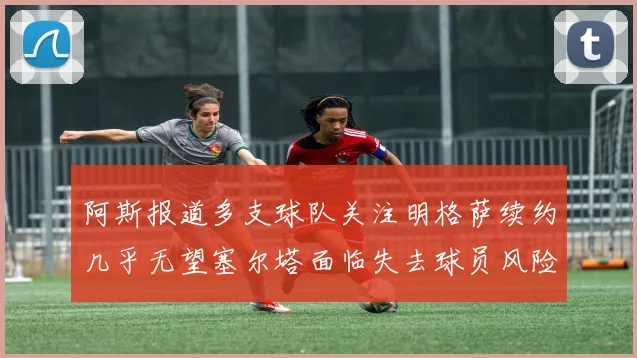 阿斯报道多支球队关注明格萨续约几乎无望塞尔塔面临失去球员风险