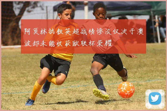 阿莫林执教英超战绩惨淡仅次于澳波却未能收获欧联杯荣耀