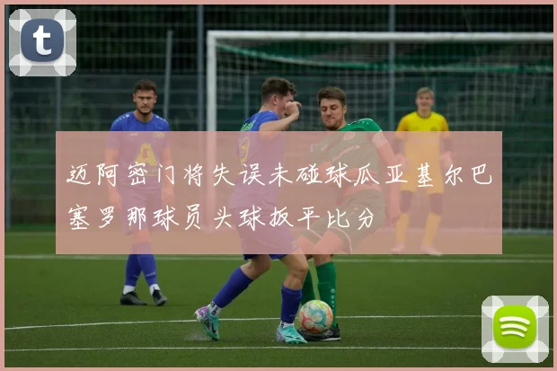 迈阿密门将失误未碰球瓜亚基尔巴塞罗那球员头球扳平比分