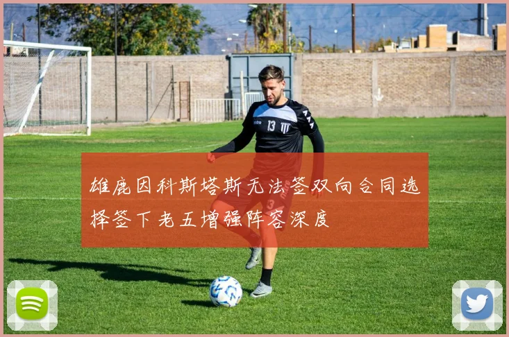 雄鹿因科斯塔斯无法签双向合同选择签下老五增强阵容深度