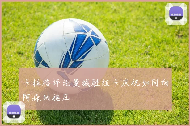 卡拉格评论曼城胜纽卡庆祝如同向阿森纳施压