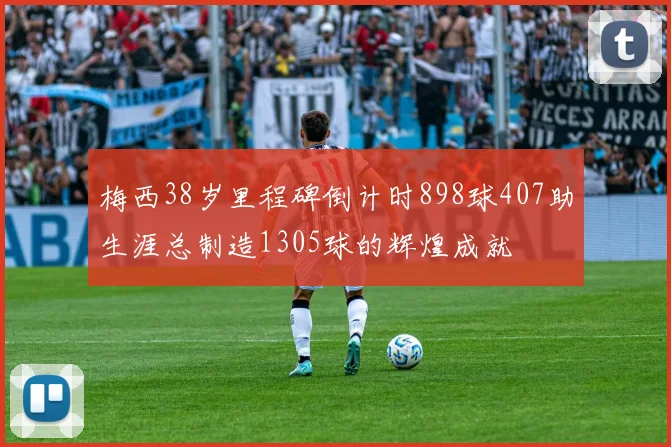 梅西38岁里程碑倒计时898球407助生涯总制造1305球的辉煌成就