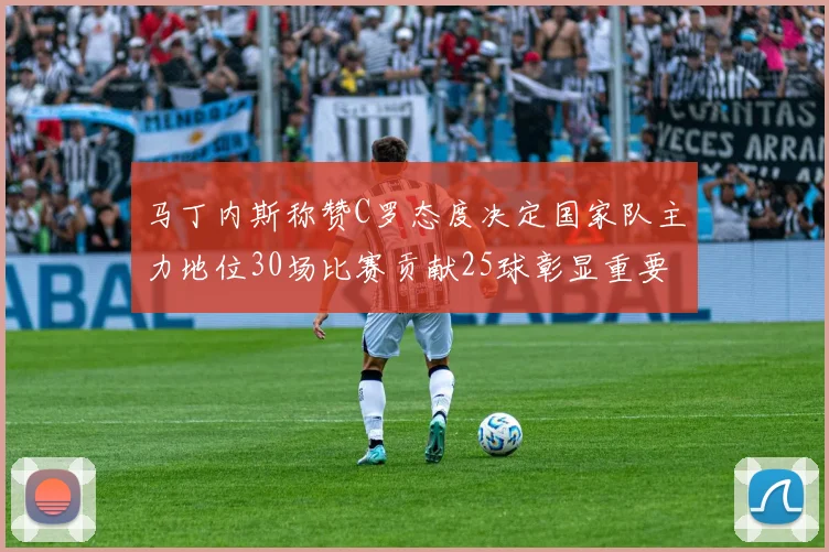 马丁内斯称赞C罗态度决定国家队主力地位30场比赛贡献25球彰显重要性